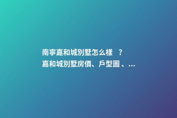 南寧嘉和城別墅怎么樣？嘉和城別墅房價、戶型圖、周邊配套樓盤分析